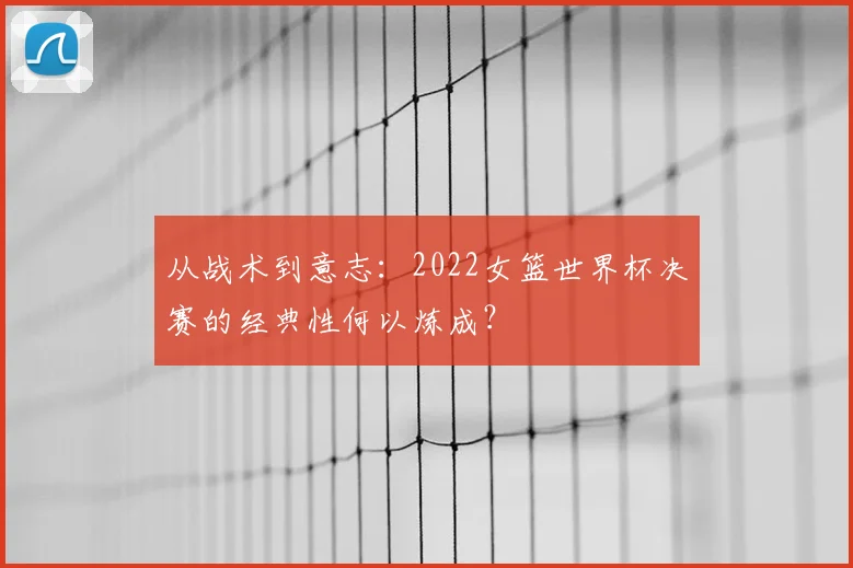 从战术到意志:2022女篮世界杯决赛的经典性何以炼成?