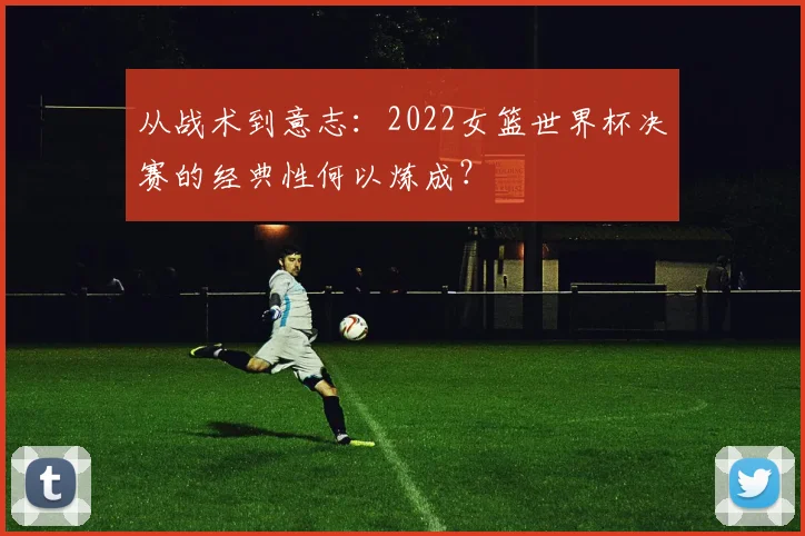 从战术到意志:2022女篮世界杯决赛的经典性何以炼成?