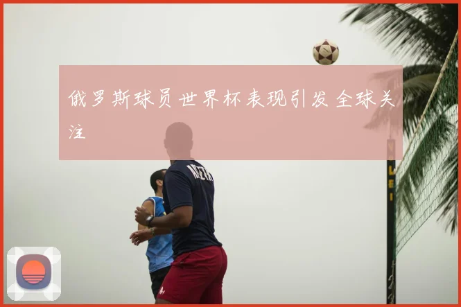 俄罗斯球员世界杯表现引发全球关注