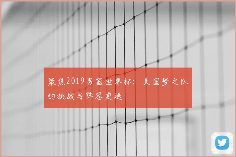 聚焦2019男篮世界杯:美国梦之队的挑战与阵容更迭