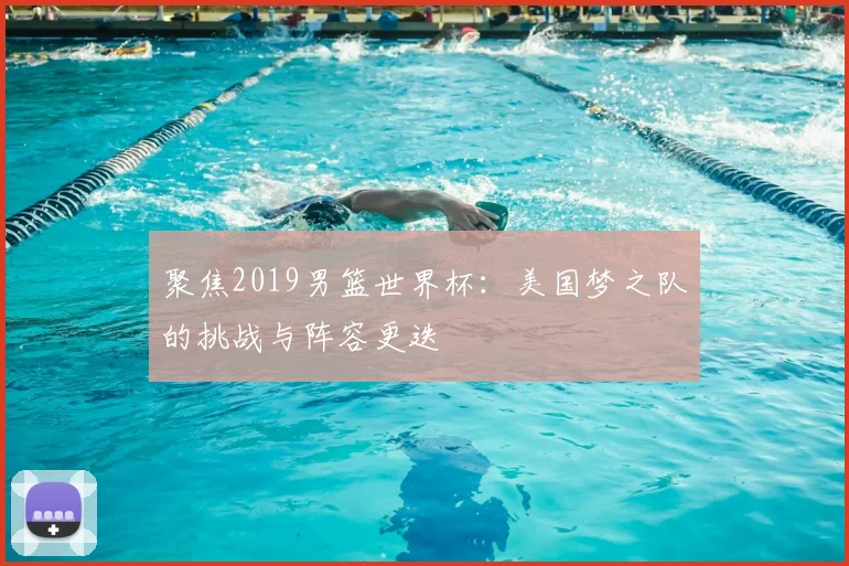 聚焦2019男篮世界杯:美国梦之队的挑战与阵容更迭