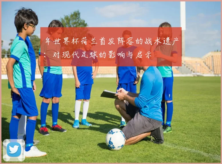 年世界杯荷兰首发阵容的战术遗产：对现代足球的影响与启示