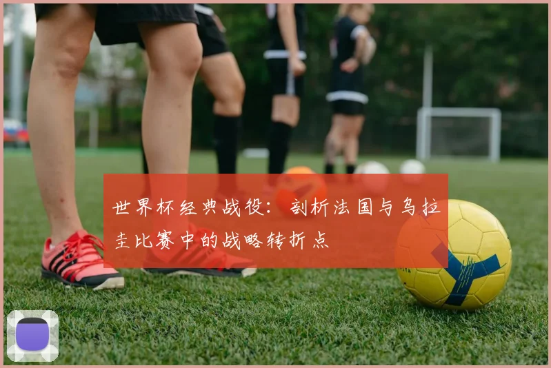 世界杯经典战役:剖析法国与乌拉圭比赛中的战略转折点