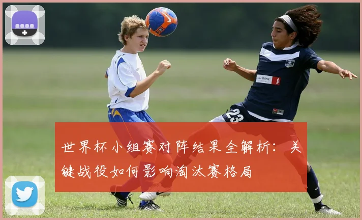 世界杯小组赛对阵结果全解析:关键战役如何影响淘汰赛格局