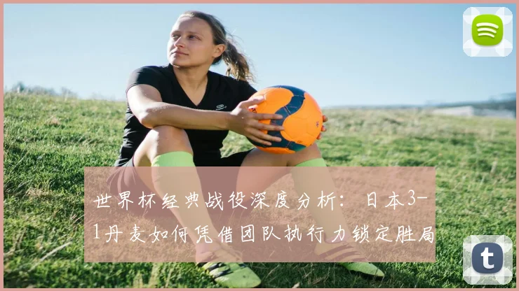 世界杯经典战役深度分析:日本3-1丹麦如何凭借团队执行力锁定胜局