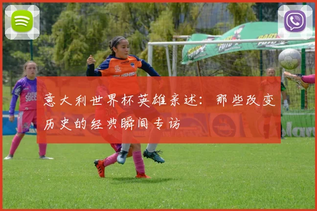 意大利世界杯英雄亲述:那些改变历史的经典瞬间专访