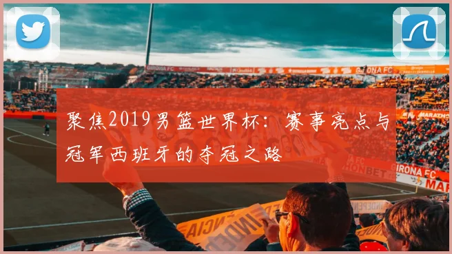 聚焦2019男篮世界杯:赛事亮点与冠军西班牙的夺冠之路