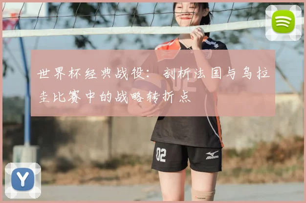 世界杯经典战役:剖析法国与乌拉圭比赛中的战略转折点