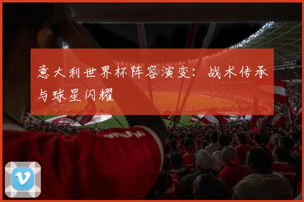 意大利世界杯阵容演变:战术传承与球星闪耀