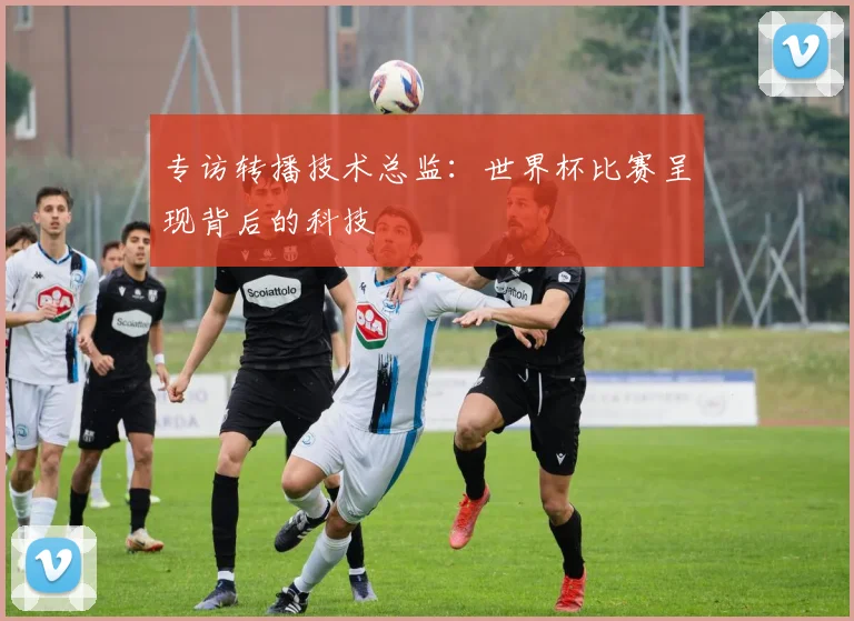 专访转播技术总监:世界杯比赛呈现背后的科技