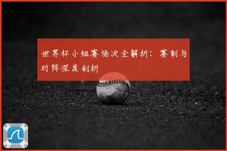 世界杯小组赛场次全解析:赛制与对阵深度剖析