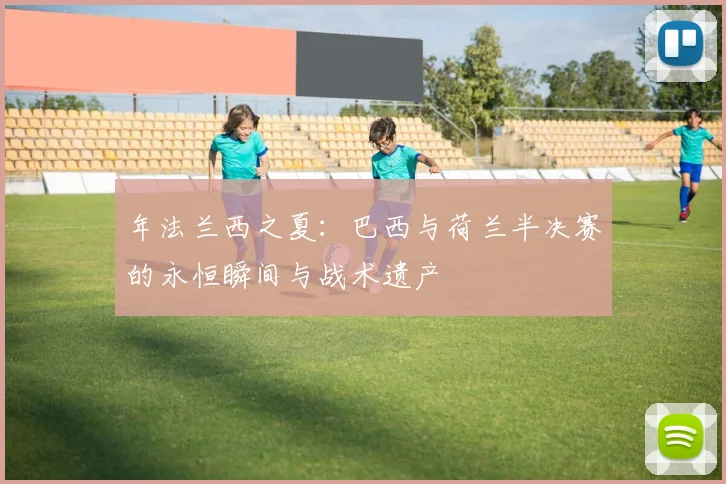 年法兰西之夏:巴西与荷兰半决赛的永恒瞬间与战术遗产