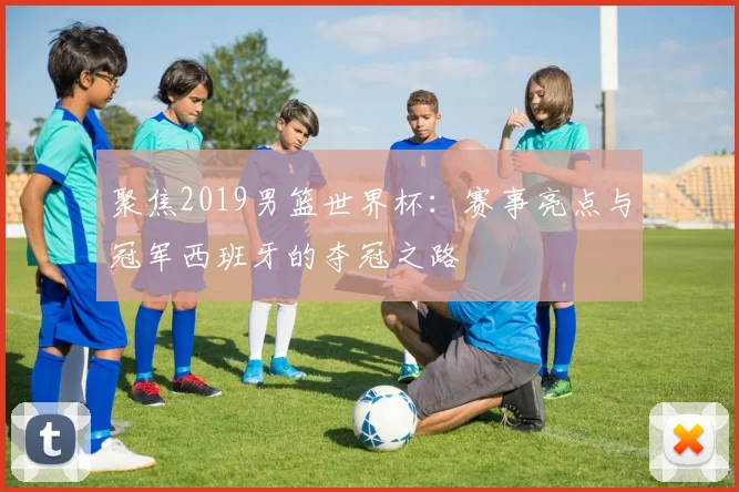 聚焦2019男篮世界杯:赛事亮点与冠军西班牙的夺冠之路