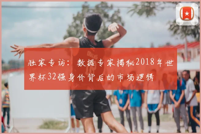 独家专访:数据专家揭秘2018年世界杯32强身价背后的市场逻辑