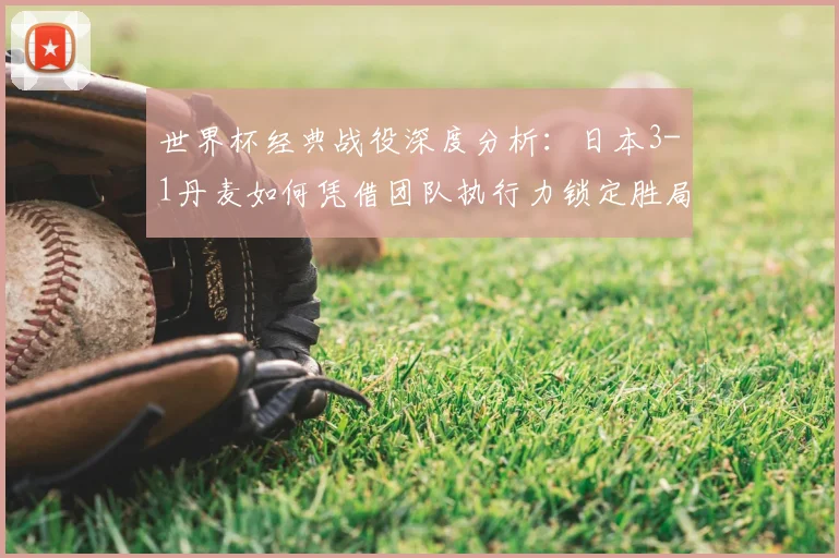 世界杯经典战役深度分析:日本3-1丹麦如何凭借团队执行力锁定胜局