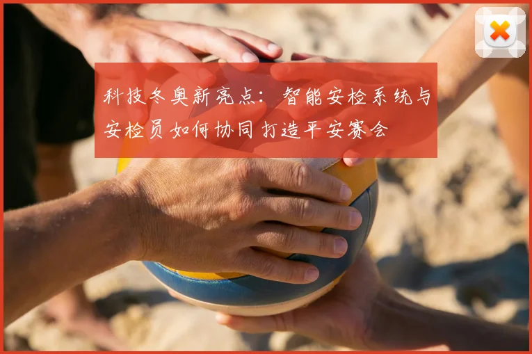 科技冬奥新亮点：智能安检系统与安检员如何协同打造平安赛会
