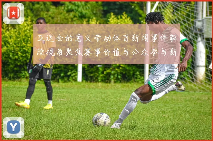 亚运会的意义带动体育新闻事件解读视角聚焦赛事价值与公众参与新动向