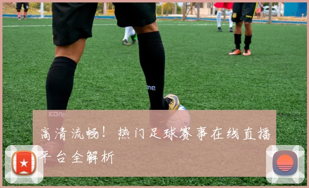 高清流畅！热门足球赛事在线直播平台全解析