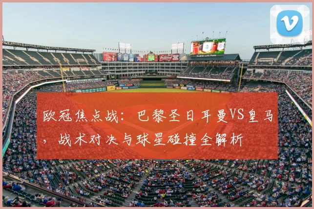 欧冠焦点战：巴黎圣日耳曼VS皇马，战术对决与球星碰撞全解析