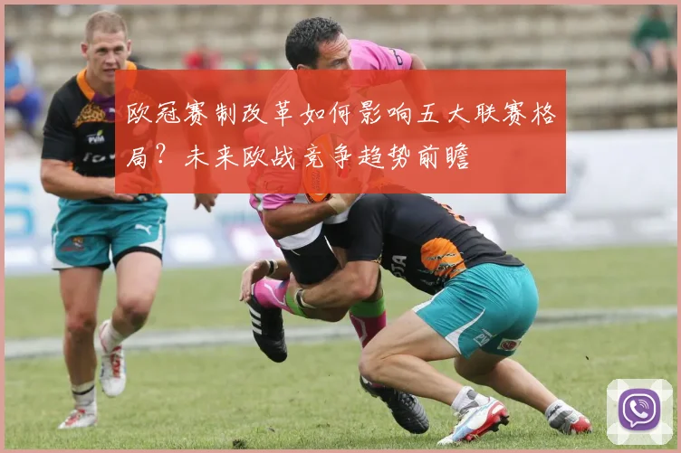 欧冠赛制改革如何影响五大联赛格局？未来欧战竞争趋势前瞻