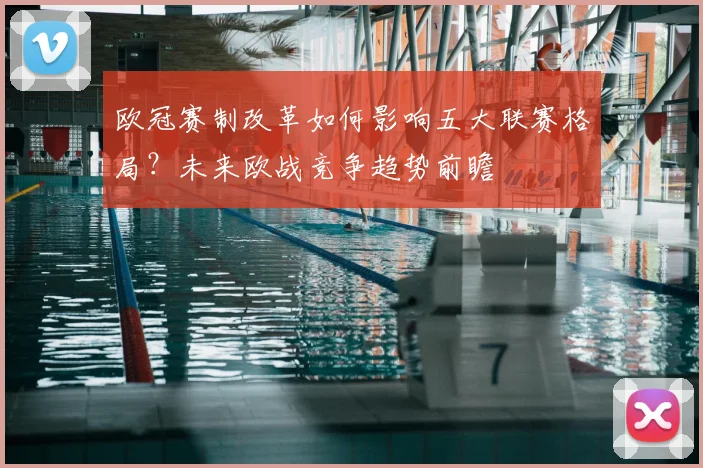 欧冠赛制改革如何影响五大联赛格局？未来欧战竞争趋势前瞻