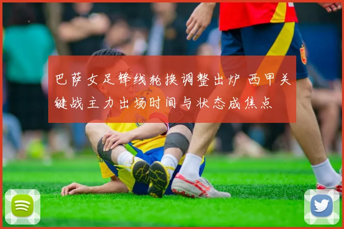 巴萨女足锋线轮换调整出炉 西甲关键战主力出场时间与状态成焦点