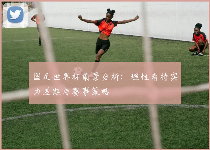 国足世界杯前景分析：理性看待实力差距与赛事策略