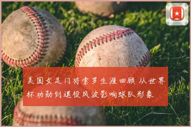 美国女足门将索罗生涯回顾 从世界杯功勋到退役风波影响球队形象