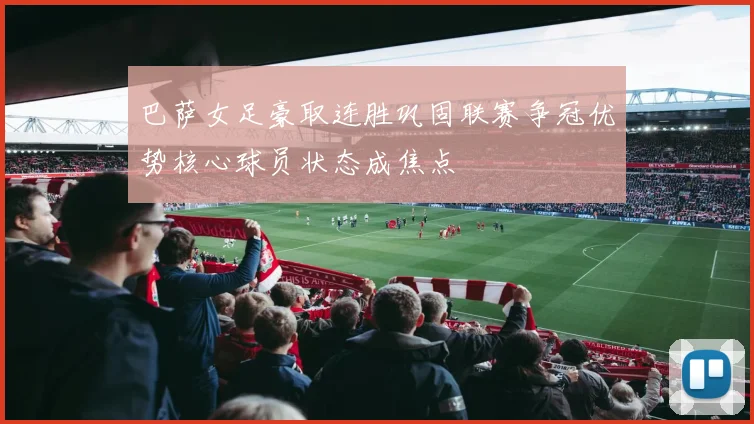 巴萨女足豪取连胜巩固联赛争冠优势核心球员状态成焦点